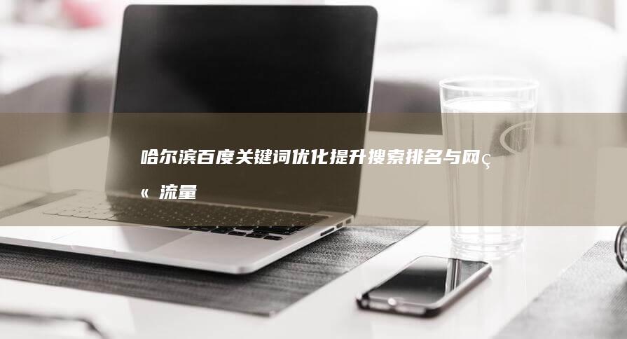 哈尔滨百度关键词优化：提升搜索排名与网站流量的实战策略